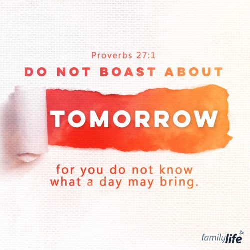 Tuesday, January 24, 2023
Proverbs 27:1
Do not boast about tomorrow, for you do not know what a day may bring.

If we aren’t in control of the future, what right do we have to boast about what the future will bring? The Word reminds you of how important it is important to focus on the present moment, knowing that the future is up to the Lord. Be mindful of how you are living your life today: are you making a conscious goal to please the Lord with what you do and say? Are you looking for opportunities to do good and share the gospel? Strive to be faithful with the time, opportunities, and resources that God has given you today, and then simply trust in Him for tomorrow.