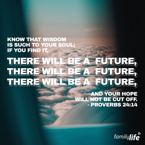 Wednesday, January 25, 2023
Proverbs 24:14
Know that wisdom is such to your soul; if you find it, there will be a future, and your hope will not be cut off.

Wisdom is valuable; valuable enough that it was King Solomon’s one request to God. It’s the ability to discern what is right and wrong, just and unjust, and to make daily decisions that are pleasing to God. Wisdom is knowing how to live the way God wants you to live, avoiding the pitfalls that many others walk into. Pursue wisdom, and pray, like Solomon, that the Lord would give it to you. Study the word of God and meditate on Christ’s teachings, applying the lessons to your daily life. By living wisely, you’re following God’s instructions on how to live a good life; one with a hope and a future.