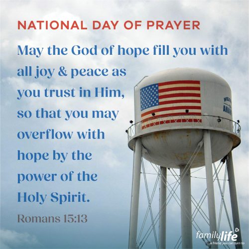 Thursday, May 1, 2025
Romans 15:13
May the God of hope fill you with all joy and peace as you trust in Him, so that you may overflow with hope by the power of the Holy Spirit. On this National Day of Prayer, it’s clear that our nation truly needs it. Take time to pray for people’s hearts to be softened to the truth of God’s Word, for hearts to desire repentance, and for lives to be changed by the Good News of Jesus Christ. Action always starts when you get on your knees in prayer.