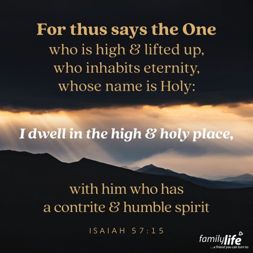 Wednesday, May 14, 2025
Isaiah 57:15 
For thus says the One who is high and lifted up, who inhabits eternity, whose name is Holy: I dwell in the high and holy place, with him who has a contrite and humble spirit, to revive the spirit of the humble, and to revive the heart of the contrite ones. The LORD is both infinitely high and intimately near. And He draws close to those who humbly recognize their weaknesses and confess them to Him. Not to those who are proud, polished or perverse, but to those who come ready for change. Real change that can only come from the hands of a loving Father.