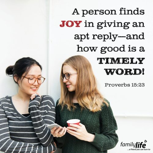 Wednesday, May 21, 2025
Proverbs 15:23
A person finds joy in giving an apt reply—and how good is a timely word! Have you ever had someone tell you something encouraging just at the right time? You were sad, discouraged, ready to throw in the towel and someone walked up and spoke a word that completely flipped your perspective. Well, the amazing thing is, it usually doesn’t just lift you up, it encourages them too! It’s that reminder you both need that God is in the little things as well as the BIG!