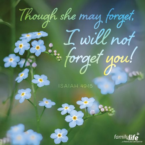 Friday, May 9, 2025
Isaiah 49:15
Can a mother forget the baby at her breast and have no compassion on the child she has borne? Though she may forget, I will not forget you! You are unforgettable! If we’re really honest with ourselves, humans are forgetful. And kids are often forgotten by their parents, not because they don’t care about them, but because they’re distracted or absent-minded. And God emphatically promises that He will not forget you. EVER. And since it’s a promise from His Word, you know He’ll keep it.