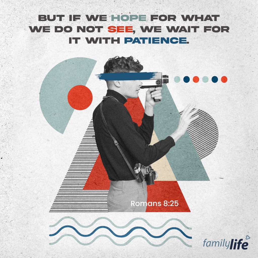 Friday, August 12, 2022
Romans 8:25
But if we hope for what we do not see, we wait for it with patience.

Everything you and I do in life is for the hope of building a good future. We make choices, take risks, and hope that the outcome of those risks is a good one. If only you could see into the future and know what your life holds… but then, you would miss out on being able to trust God with your life, and experience firsthand the twists, turns and blessings He gives. The Father is writing a story with your life, and not knowing how the story ends means our faith, trust and patience is put to the test. So be hopeful for what you can’t see yet, and in whatever season of life you find yourself in, await God’s purpose with patience.