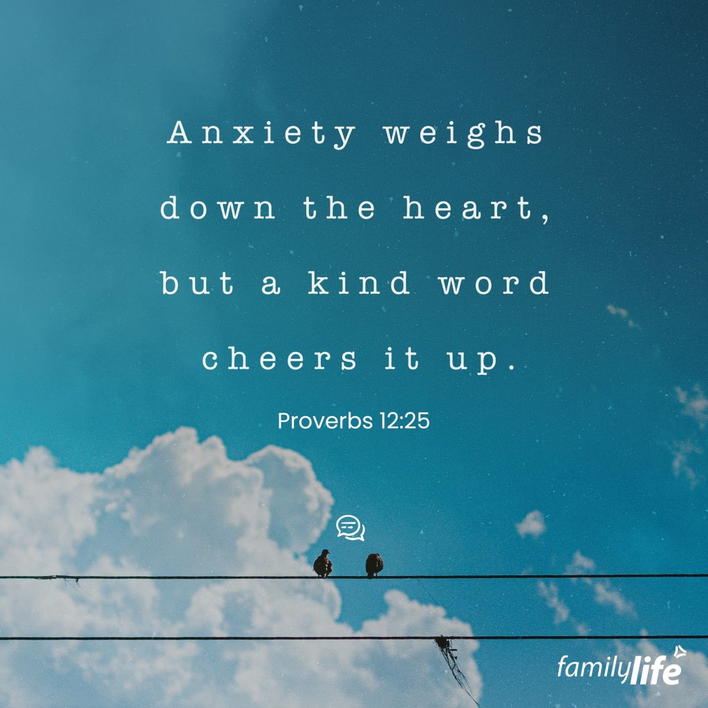 Friday, September 23, 2022
Proverbs 12:25
Anxiety in a man's heart weighs him down, but a good word makes him glad.

It’s long been believed that anxiety and sadness wear down the body, and science continues to prove that it’s true. God created people to live in harmony with Him, not to be heartbroken and stressed. If you allow yourself to be anxious about the things you can’t control, you could spend the rest of your life worrying. But God is good, and He sees every circumstance in your life; He has promised never to leave you or forsake you, and if God is for you, who can be against you? Anxiety will always weigh you down, but the Word of the Lord makes the heart glad.