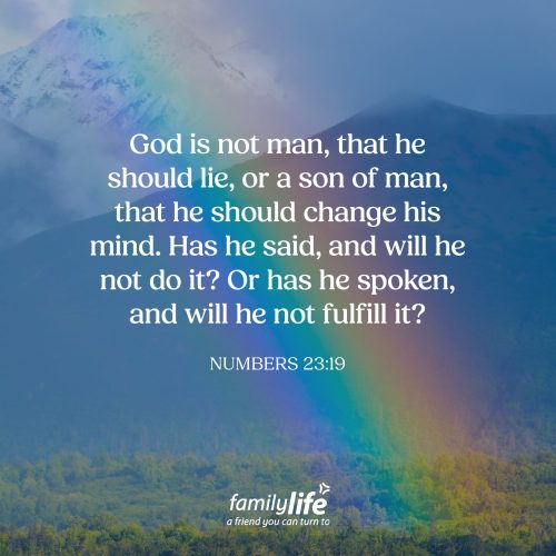 Thursday, October 15, 2026
Numbers 23:19
God is not man, that he should lie, or a son of man, that he should change his mind. Has he said, and will he not do it? Or has he spoken, and will he not fulfill it? God made all of creation, and yet, we need to remember that He Himself was never created. So even though everything we see around us has a beginning and an end and is guaranteed to wear out, keep in mind, the God who never changes will remain forever.