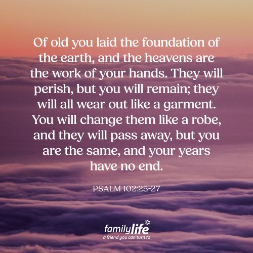 Friday, October 16, 2026
Psalm 102:25-27
Of old you laid the foundation of the earth, and the heavens are the work of your hands. They will perish, but you will remain; they will all wear out like a garment. You will change them like a robe, and they will pass away, but you are the same, and your years have no end. God made all of creation, and yet, we need to remember that He Himself was never created. So even though everything we see around us has a beginning and an end and is guaranteed to wear out, keep in mind, the God who never changes will remain forever.