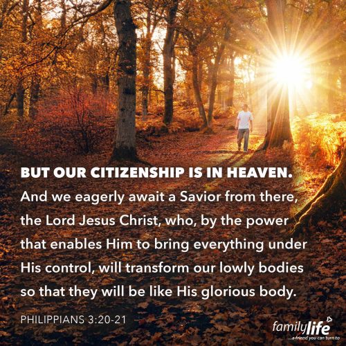 Friday, October 24, 2025
Philippians 3:20-21
But our citizenship is in heaven. And we eagerly await a Savior from there, the Lord Jesus Christ, who, by the power that enables Him to bring everything under His control, will transform our lowly bodies so that they will be like His glorious body. Right now, we’re waiting for the day we will be changed—a day when our earthly bodies, which grow old and wrinkly, will be transformed into heavenly bodies that are glorious and new. Are you looking forward to that day?