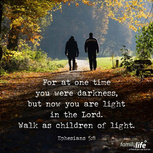 Tuesday, October 28, 2025
Ephesians 5:8
For at one time you were darkness, but now you are light in the Lord. Walk as children of light. There was a time not too long ago when you didn’t walk in the light. Your steps faltered, you didn’t know which way to go, and you didn’t have anyone to guide you. But now, you do walk in the light. And even if you don’t always know the next step, you know the One who does—and that makes all the difference.