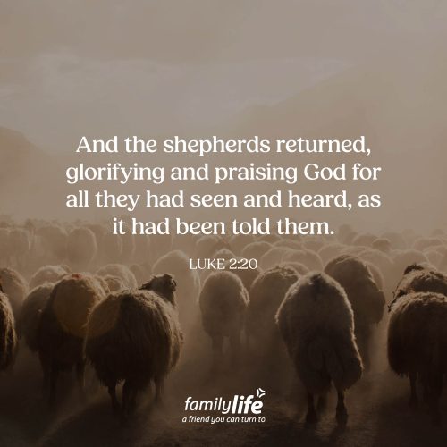 Monday, December 15, 2025
Luke 2:20
And the shepherds returned, glorifying and praising God for all they had seen and heard, as it had been told them. Joy for the shepherds! These humble, hardworking men were the first to hear the incredible news from a host of angels. And when they verified that it was true, the joy that filled their hearts must have been overwhelming—knowing that this Messiah wasn’t just for kings or for the wealthy; He was a Savior for all people.