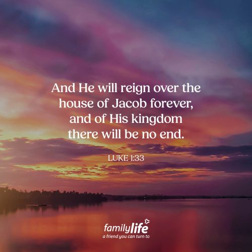 Thursday, December 4, 2025
Luke 1:33
And He will reign over the house of Jacob forever, and of His kingdom there will be no end. Hope in His kingdom. God’s plan was in motion long before Mary and Joseph ever appeared on the scene. And yet, both of their genealogies can be traced all the way back to Jacob—a reminder that God’s promise of an everlasting, unshakable kingdom spans many generations. And it continues to unfold today!