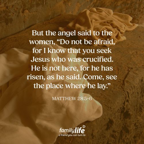 Friday, April 10, 2026
Matthew 28:5-6
But the angel said to the women, “Do not be afraid, for I know that you seek Jesus who was crucified. He is not here, for He has risen, as He said. Come, see the place where he lay.” Jesus said a lot of things before He was crucified. And one of those things was that He would not only die, but that He would be raised to life again. Yet His disciples didn’t fully understand how that could happen. So instead of waiting at the tomb, they hid in an upper room. But they learned quickly that when Jesus says something, He means it.