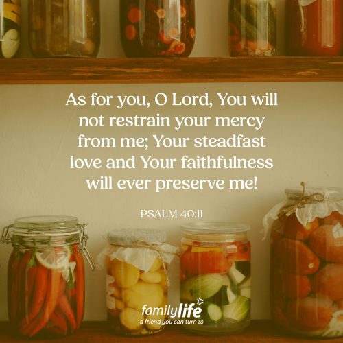 Thursday, April 23, 2026
Psalm 40:11
As for you, O Lord, You will not restrain your mercy from me; Your steadfast love and Your faithfulness will ever preserve me! God wants to preserve you. That doesn’t mean He wants to keep you locked in a jar, untouched and unused. It means, He wants to protect you, shape you, and keep you so you can live out the purpose He created you for.