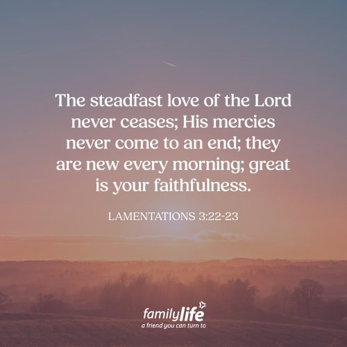 Friday, April 24, 2026
Lamentations 3:22-23
The steadfast love of the Lord never ceases; His mercies never come to an end; they are new every morning; great is your faithfulness. There’s a reason God’s mercies are there for us every single day. It’s because He knows we desperately need them. And He doesn’t share them with us because we’re faithful, we’re not. He generously shares them with us because He is faithful.