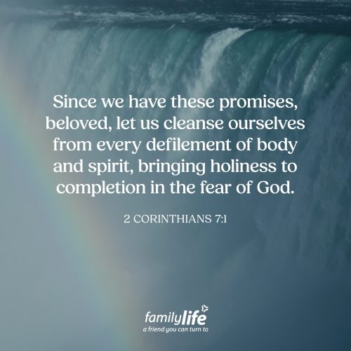 Monday, April 27, 2026
2 Corinthians 7:1
Since we have these promises, beloved, let us cleanse ourselves from every defilement of body and spirit, bringing holiness to completion in the fear of God. Once you come to Christ, something begins to change. God calls you to step away from the patterns of this world and to draw closer to Him. And as you do that, there will automatically be things He asks you to let go of attitudes and habits that don’t belong in your new life. It’s not easy to do, but it is worth it.