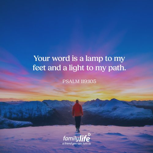 Tuesday, May 26, 2026
Psalm 119:105
Your word is a lamp to my feet and a light to my path. If you were walking on a trail in the middle of the night without a flashlight, you probably wouldn’t get very far. But even a small light can help you see the next step. And that’s often how God works. He doesn’t always show us the whole path at once. He simply gives us enough light to see the next step.
