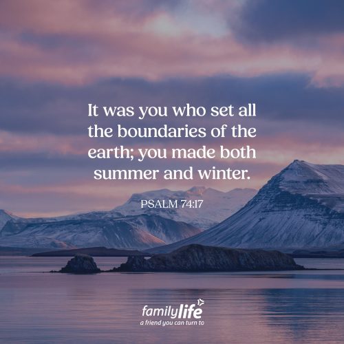 Wednesday, July 15, 2026
Psalm 74:17
It was you who set all the boundaries of the earth; you made both summer and winter. There are laws in nature. Gravity is one of them. What goes up must come down. The tides rise and fall. The sun rises and sets. God created the world with order and purpose. He also established the seasons. And He won’t allow those seasons to last forever. Each one has its place because God designed it that way.