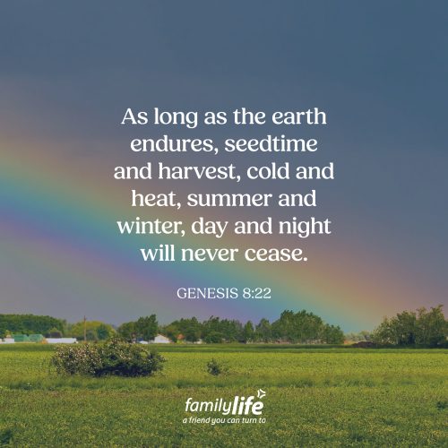 Friday, July 17, 2026
Genesis 8:22
As long as the earth endures, seedtime and harvest, cold and heat, summer and winter, day and night will never cease. God made a promise to Noah thousands of years ago after the flood, and He has kept it ever since. It’s a reminder that God is faithful, and His Word never fails. So, when each of these events occur, remember that incredible promise.