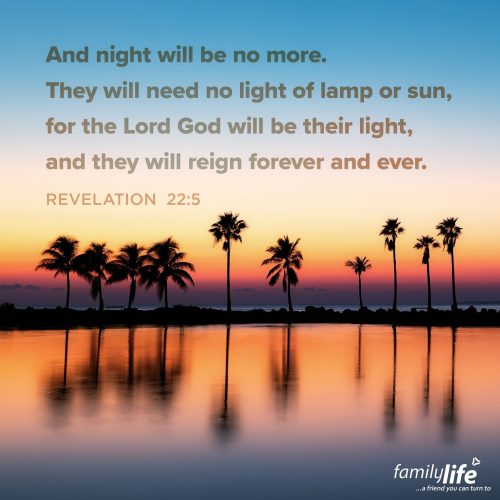 Tuesday, August 12, 2025
Revelation 22:5
And night will be no more. They will need no light of lamp or sun, for the Lord God will be their light, and they will reign forever and ever. There’s a future coming for you and I that will look so different from our reality here on Earth. One day, there won’t be any need for the sun, the moon, or the stars, because God Himself will be the light of the world. Darkness will be gone for good, and His light will never fade. Sounds like heaven, right?