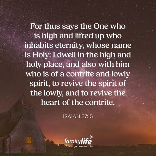 Monday, August 17, 2026
Isaiah 57:15
For thus says the One who is high and lifted up who inhabits eternity, whose name is Holy: I dwell in the high and holy place, and also with him who is of a contrite and lowly spirit, to revive the spirit of the lowly, and to revive the heart of the contrite. The Creator of the Universe is holy, which means He is set apart from humanity. Unfortunately, it’s our sin that separates us from fellowship with Him. Which is why God generously established a way for us to be able to come into His presence. And it’s through His Son Jesus that we now have forgiveness and fellowship with God through repentance and faith.