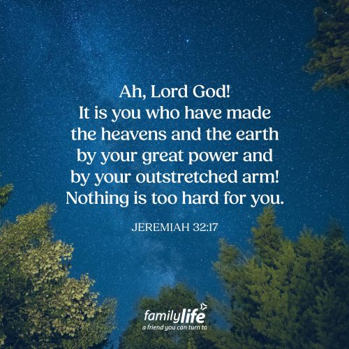 Tuesday, August 18, 2026
Jeremiah 32:17
Ah, Lord God! It is you who have made the heavens and the earth by your great power and by your outstretched arm! Nothing is too hard for you. God could’ve done anything He desired because He is all-powerful. But what’s incredible is what He chose to do with His power. He could have created a world where He simply demanded obedience, but instead He created humanity, in His image, with the ability to know Him, love Him, and choose to follow Him.