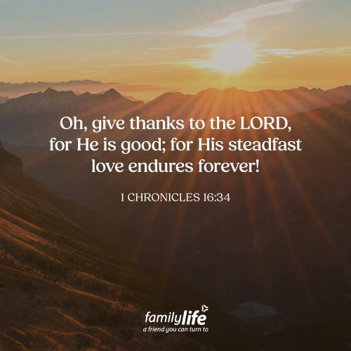 Wednesday, August 19, 2026
1 Chronicles 16:34
Oh, give thanks to the LORD, for He is good; for His steadfast love endures forever! Throughout Scripture, God reveals Himself as faithful, compassionate, and steadfast in His love toward His people. Yet many would have you believe that God is the opposite: harsh, angry, or distant. But when you read His word, you find that He is exactly who He says He is. And that’s something to be thankful for today!