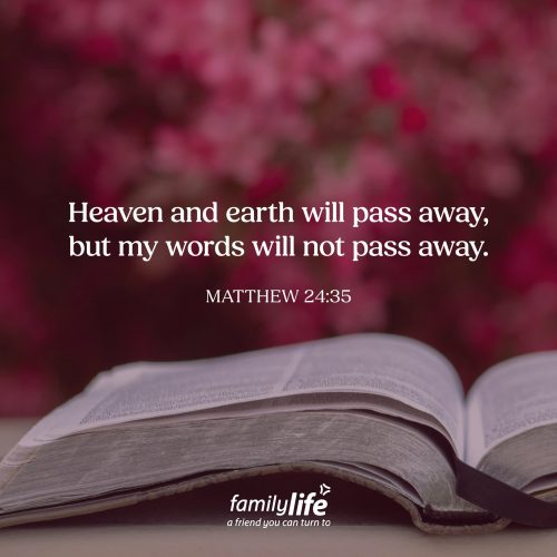 Monday, August 24, 2026
Matthew 24:35
Heaven and earth will pass away, but my words will not pass away. When kids are little, parents spend a lot of time explaining things, especially when something scary is happening. Jesus did something similar with His disciples. As He prepared them for the difficult days ahead, He didn't reveal everything that would happen. But He did give them something they could trust completely: His Word.