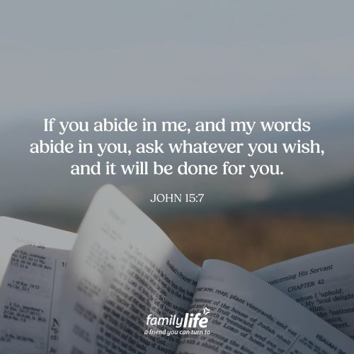 Tuesday, August 25, 2026
John 15:7
If you abide in me, and my words abide in you, ask whatever you wish, and it will be done for you. What feels most like home to you? Maybe it's everyone gathered around the table sharing a meal. Maybe it's snuggling on the couch with one of your kids or sitting on the porch talking with your parents. That's the kind of relationship Jesus invites us into. He's calling us to stay close to Him and to let His Word find its home in our hearts.