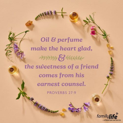 Wednesday, August 7, 2025
Proverbs 27:9
Oil and perfume make the heart glad, and the sweetness of a friend comes from his earnest counsel. When you smell something good, it can create a memory just as good—like how a warm loaf of bread, fresh-cut grass, or your favorite candle can instantly bring a smile to your face. But just like a beautiful scent can lift your head, the encouragement of a true friend can do the same for your soul.