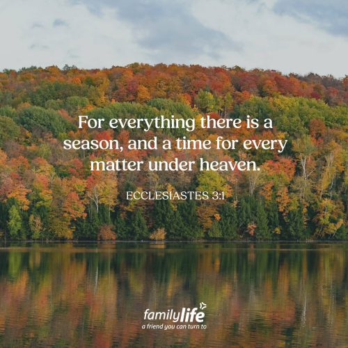 Monday, September 14, 2026
Ecclesiastes 3:1
For everything there is a season, and a time for every matter under heaven. According to Scripture, life comes with seasons. There are highs and lows, times of joy and times of sorrow, seasons that feel bright and seasons that feel dark. And since you’re not surprised when summer turns to Fall, don’t be surprised when you experience a change in a season of your own life. But just remember, that season won’t last forever.